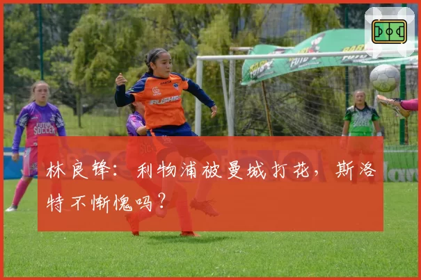 林良锋：利物浦被曼城打花，斯洛特不惭愧吗？