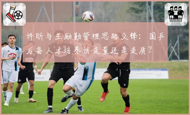 许昕与王励勤管理思路交锋:国乒后备人才培养该走量还是走质?