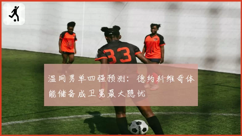 温网男单四强预测:德约科维奇体能储备成卫冕最大隐忧