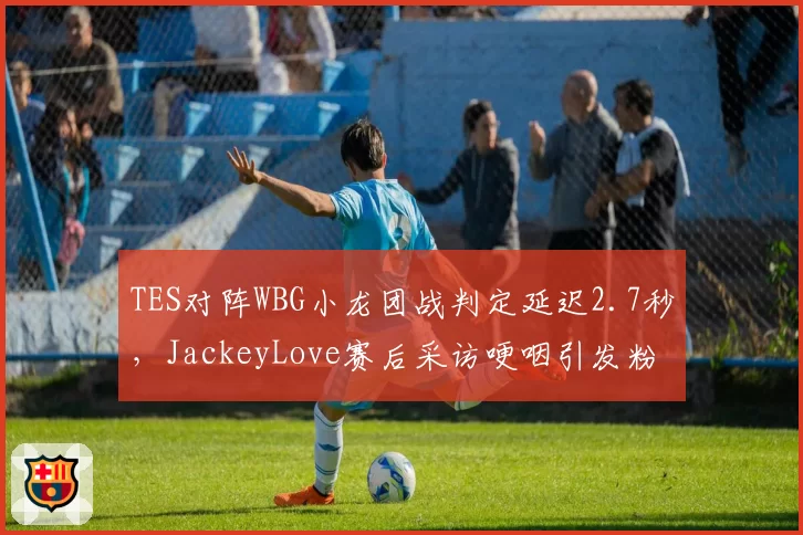 TES对阵WBG小龙团战判定延迟2.7秒，JackeyLove赛后采访哽咽引发粉丝不满