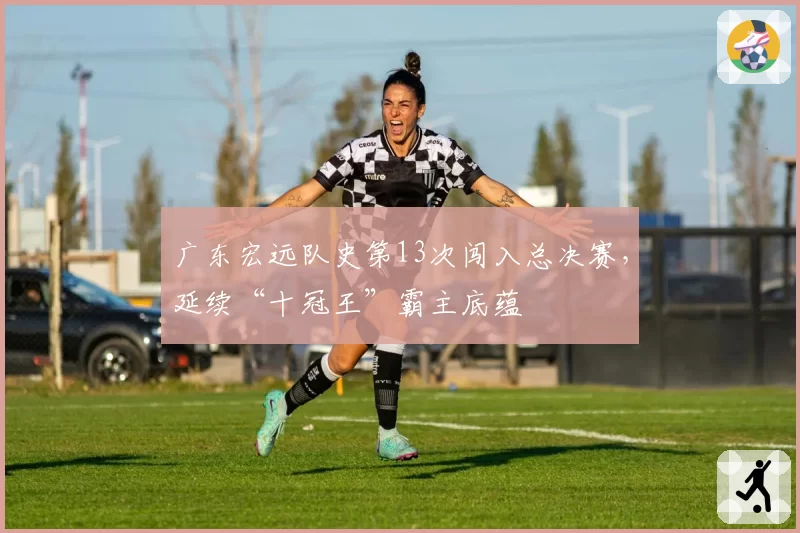 广东宏远队史第13次闯入总决赛,延续“十冠王”霸主底蕴