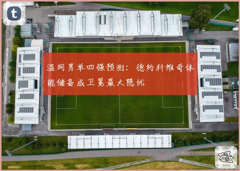 温网男单四强预测:德约科维奇体能储备成卫冕最大隐忧