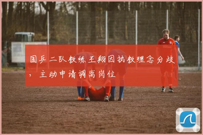 国乒二队教练王翔因执教理念分歧,主动申请调离岗位