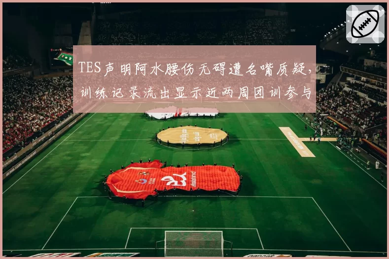 TES声明阿水腰伤无碍遭名嘴质疑,训练记录流出显示近两周团训参与率为零