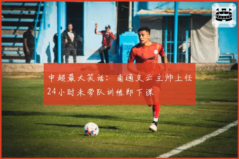 中超最大笑话：南通支云主帅上任24小时未带队训练即下课